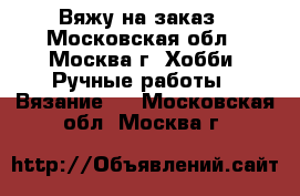 Вяжу на заказ - Московская обл., Москва г. Хобби. Ручные работы » Вязание   . Московская обл.,Москва г.